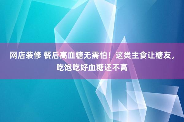 网店装修 餐后高血糖无需怕！这类主食让糖友，吃饱吃好血糖还不高