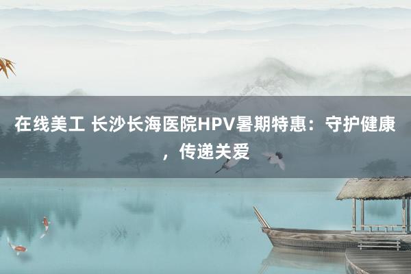 在线美工 长沙长海医院HPV暑期特惠：守护健康，传递关爱